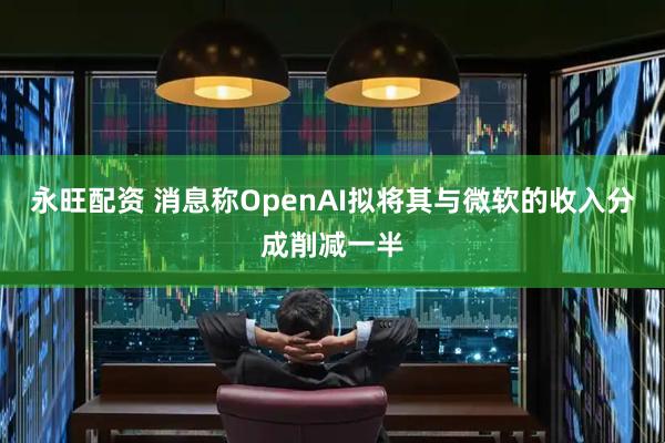 永旺配资 消息称OpenAI拟将其与微软的收入分成削减一半