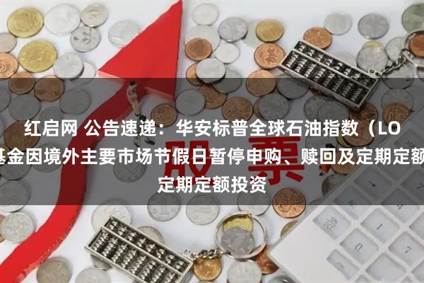 红启网 公告速递：华安标普全球石油指数（LOF）基金因境外主要市场节假日暂停申购、赎回及定期定额投资