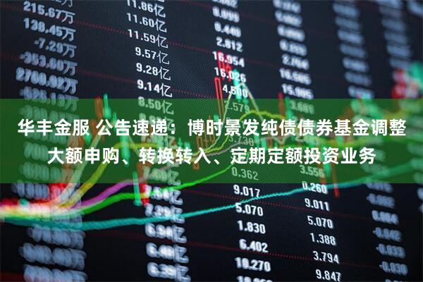 华丰金服 公告速递：博时景发纯债债券基金调整大额申购、转换转入、定期定额投资业务