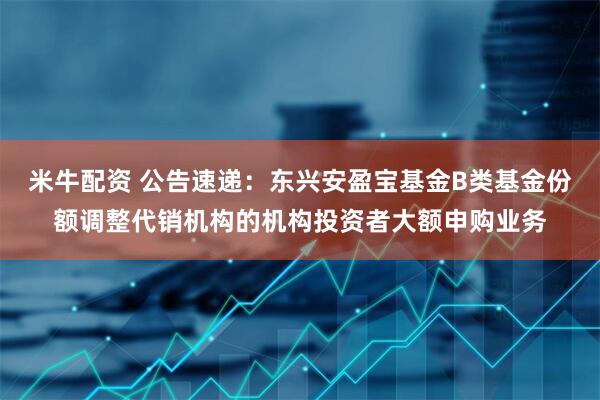 米牛配资 公告速递：东兴安盈宝基金B类基金份额调整代销机构的机构投资者大额申购业务