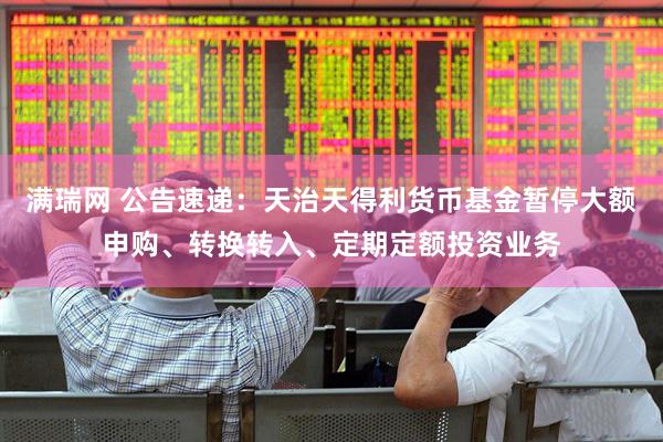 满瑞网 公告速递：天治天得利货币基金暂停大额申购、转换转入、定期定额投资业务