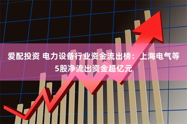 爱配投资 电力设备行业资金流出榜：上海电气等5股净流出资金超亿元