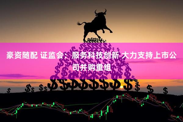豪资随配 证监会：服务科技创新 大力支持上市公司并购重组
