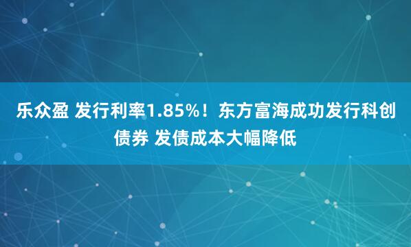 乐众盈 发行利率1.85%！东方富海成功发行科创债券 发债成本大幅降低