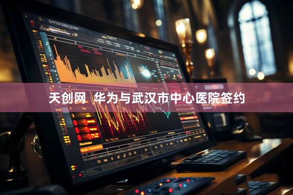 天创网  华为与武汉市中心医院签约
