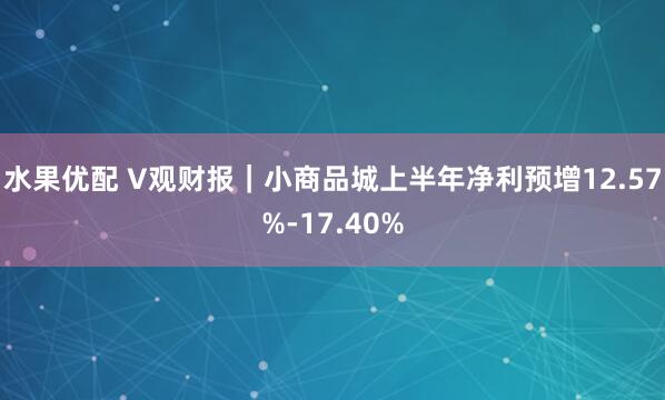 水果优配 V观财报｜小商品城上半年净利预增12.57%-17.40%
