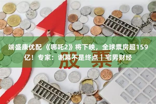 端盛康优配 《哪吒2》将下映，全球票房超159亿！专家：谢幕不是终点｜宅男财经
