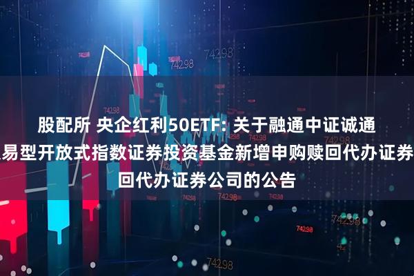 股配所 央企红利50ETF: 关于融通中证诚通央企红利交易型开放式指数证券投资基金新增申购赎回代办证券公司的公告