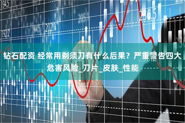 钻石配资 经常用剃须刀有什么后果？严重警告四大危害风险_刀片_皮肤_性能