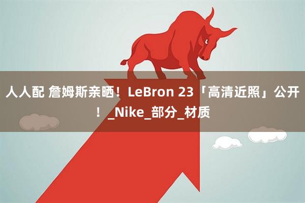 人人配 詹姆斯亲晒！LeBron 23「高清近照」公开！_Nike_部分_材质