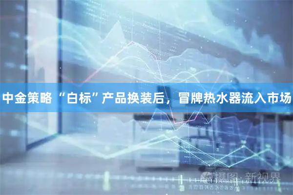 中金策略 “白标”产品换装后，冒牌热水器流入市场