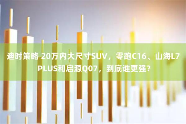 迪时策略 20万内大尺寸SUV，零跑C16、山海L7 PLUS和启源Q07，到底谁更强？