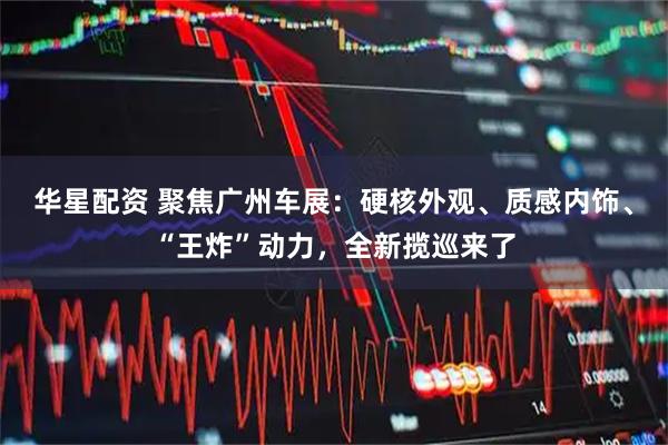 华星配资 聚焦广州车展：硬核外观、质感内饰、“王炸”动力，全新揽巡来了