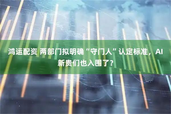 鸿运配资 两部门拟明确“守门人”认定标准，AI新贵们也入围了？