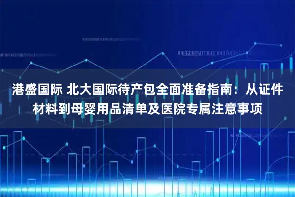 港盛国际 北大国际待产包全面准备指南:从证件材料到母婴用品清单及医院专属注意事项