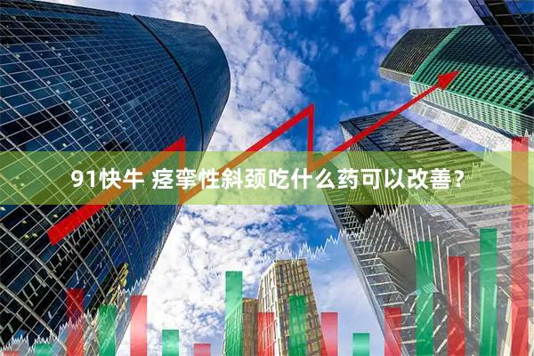 91快牛 痉挛性斜颈吃什么药可以改善？