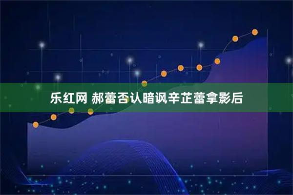 乐红网 郝蕾否认暗讽辛芷蕾拿影后