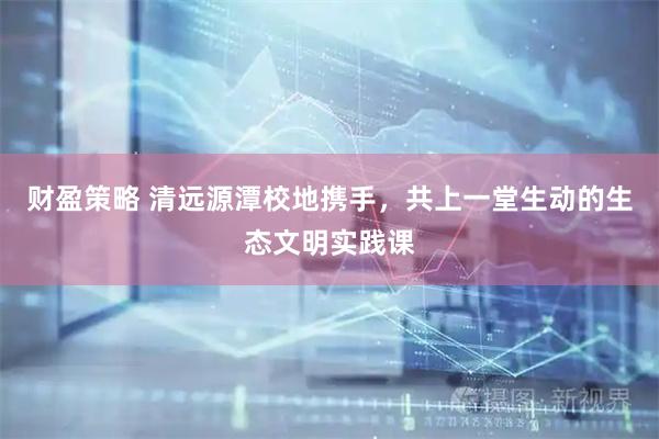 财盈策略 清远源潭校地携手，共上一堂生动的生态文明实践课