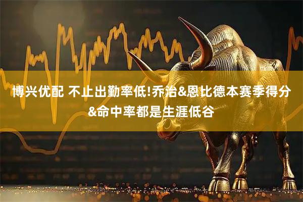 博兴优配 不止出勤率低!乔治&恩比德本赛季得分&命中率都是生涯低谷