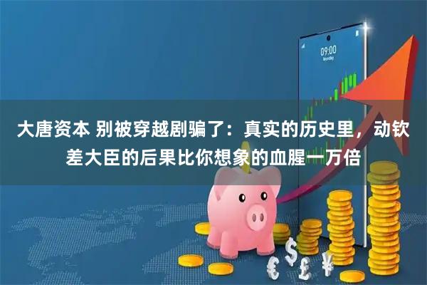 大唐资本 别被穿越剧骗了：真实的历史里，动钦差大臣的后果比你想象的血腥一万倍