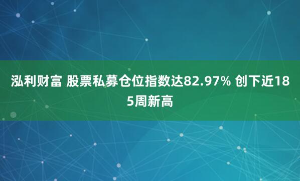 泓利财富 股票私募仓位指数达82.97% 创下近185周新高