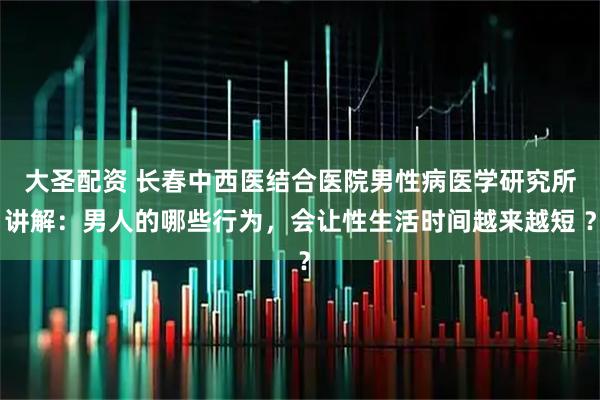 大圣配资 长春中西医结合医院男性病医学研究所讲解：男人的哪些行为，会让性生活时间越来越短 ？