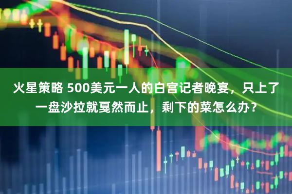 火星策略 500美元一人的白宫记者晚宴，只上了一盘沙拉就戛然而止，剩下的菜怎么办？