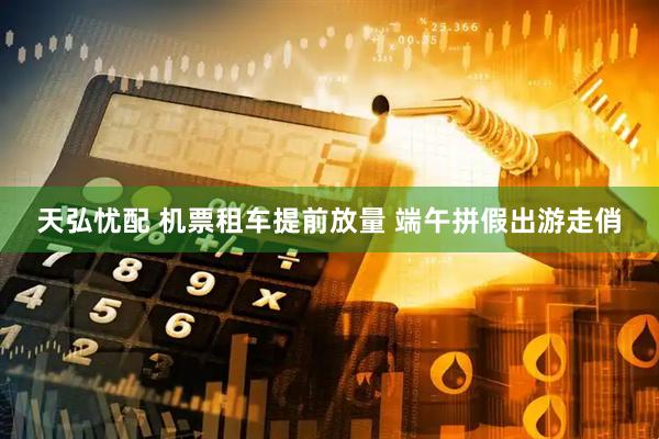 天弘忧配 机票租车提前放量 端午拼假出游走俏